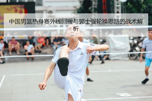 中国男篮热身赛外线回暖与郭士强轮换思路的战术解析