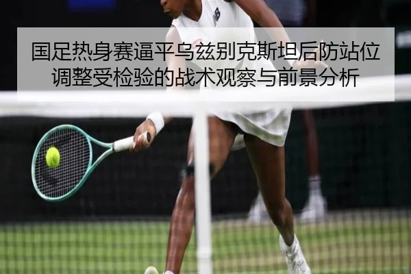国足热身赛逼平乌兹别克斯坦后防站位调整受检验的战术观察与前景分析
